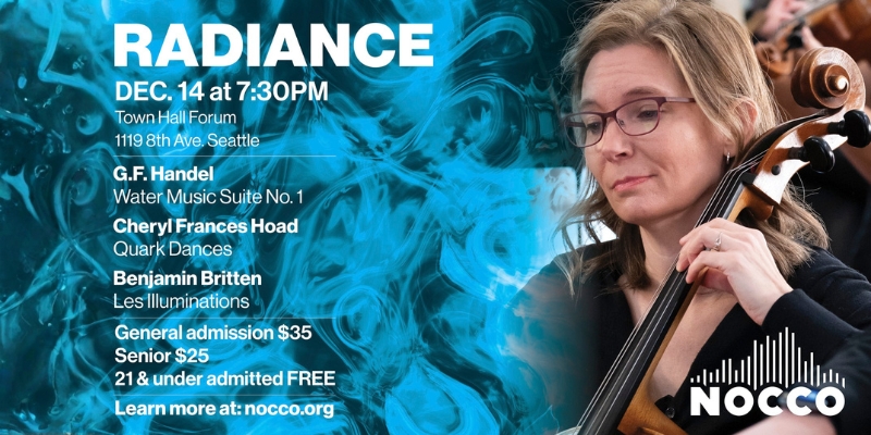 RADIANCE DEC. 14 at 7:30PM Town Hall Forum 1119 8th Ave. Seattle G.F. Handel - Water Music Suite No. 1 Cheryl Frances Hoad - Quark Dances Benjamin Britten - Les Illuminations General admission 35 Senior 25 21 & under admitted FREE Learn more at: nocco.org NOCCO